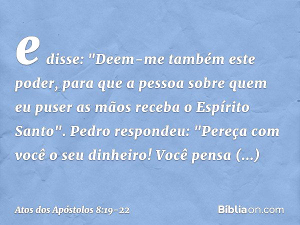 e disse: "Deem-me também este poder, para que a pessoa sobre quem eu puser as mãos receba o Espírito Santo". Pedro respondeu: "Pereça com você o seu dinheiro! V