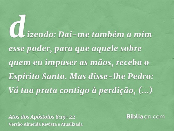 dizendo: Dai-me também a mim esse poder, para que aquele sobre quem eu impuser as mãos, receba o Espírito Santo.Mas disse-lhe Pedro: Vá tua prata contigo à perd