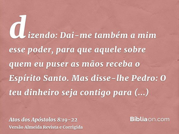 dizendo: Dai-me também a mim esse poder, para que aquele sobre quem eu puser as mãos receba o Espírito Santo.Mas disse-lhe Pedro: O teu dinheiro seja contigo pa