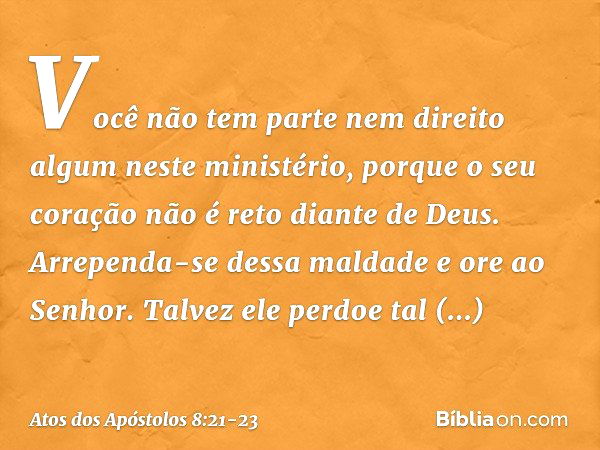 Você não tem parte nem direito algum neste ministério, porque o seu coração não é reto diante de Deus. Arrependa-se dessa maldade e ore ao Senhor. Talvez ele pe