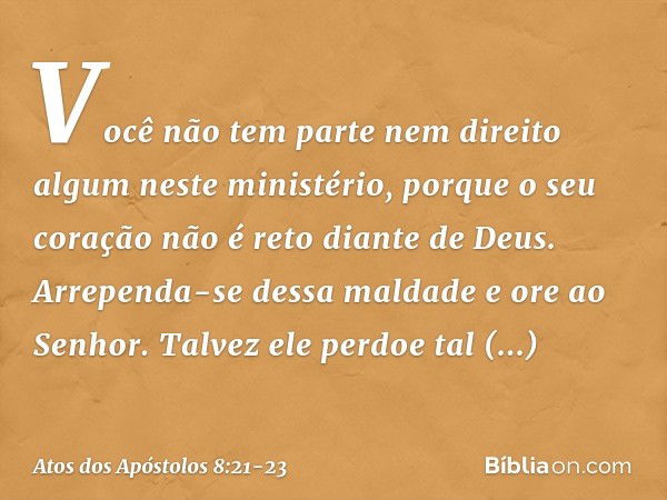 Você não tem parte nem direito algum neste ministério, porque o seu coração não é reto diante de Deus. Arrependa-se dessa maldade e ore ao Senhor. Talvez ele pe