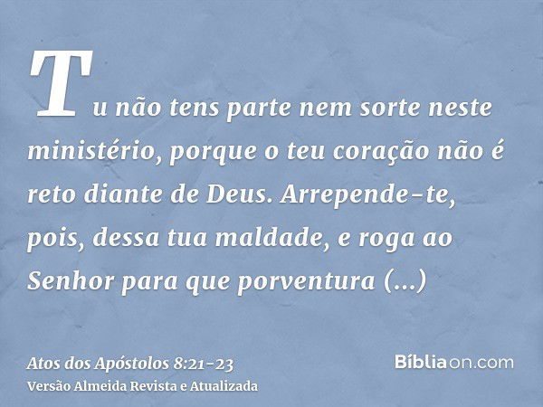 Tu não tens parte nem sorte neste ministério, porque o teu coração não é reto diante de Deus.Arrepende-te, pois, dessa tua maldade, e roga ao Senhor para que po