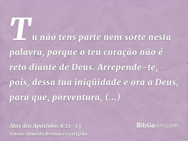 Tu não tens parte nem sorte nesta palavra, porque o teu coração não é reto diante de Deus.Arrepende-te, pois, dessa tua iniqüidade e ora a Deus, para que, porve