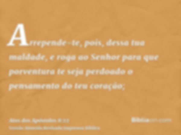 Arrepende-te, pois, dessa tua maldade, e roga ao Senhor para que porventura te seja perdoado o pensamento do teu coração;