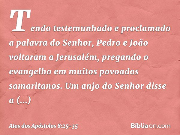 Tendo testemunhado e proclamado a palavra do Senhor, Pedro e João voltaram a Jerusalém, pregando o evangelho em muitos povoados samaritanos. Um anjo do Senhor d