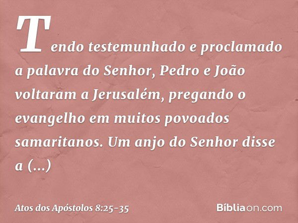 Tendo testemunhado e proclamado a palavra do Senhor, Pedro e João voltaram a Jerusalém, pregando o evangelho em muitos povoados samaritanos. Um anjo do Senhor d