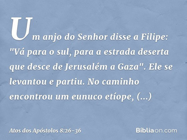 Um anjo do Senhor disse a Filipe: "Vá para o sul, para a estrada deserta que desce de Jerusalém a Gaza". Ele se levantou e partiu. No caminho encontrou um eunuc