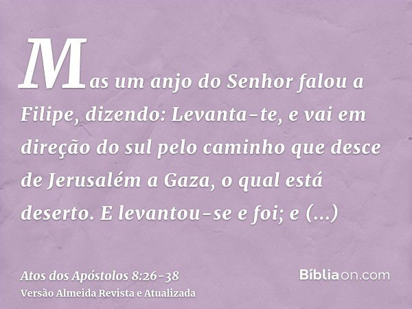 Mas um anjo do Senhor falou a Filipe, dizendo: Levanta-te, e vai em direção do sul pelo caminho que desce de Jerusalém a Gaza, o qual está deserto.E levantou-se