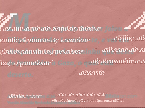 Mas um anjo do Senhor falou a Filipe, dizendo: Levanta-te, e vai em direção do sul pelo caminho que desce de Jerusalém a Gaza, o qual está deserto.