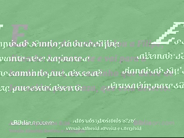 E o anjo do Senhor falou a Filipe, dizendo: Levanta-te e vai para a banda do Sul, ao caminho que desce de Jerusalém para Gaza, que está deserto.