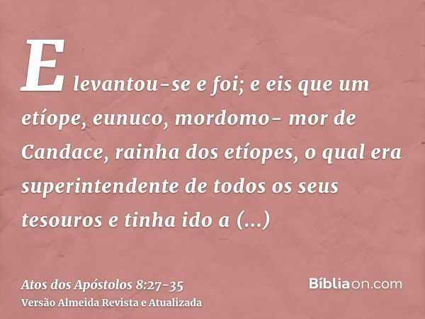 E levantou-se e foi; e eis que um etíope, eunuco, mordomo- mor de Candace, rainha dos etíopes, o qual era superintendente de todos os seus tesouros e tinha ido 