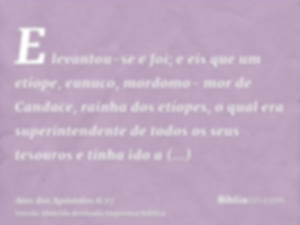 E levantou-se e foi; e eis que um etíope, eunuco, mordomo- mor de Candace, rainha dos etíopes, o qual era superintendente de todos os seus tesouros e tinha ido 