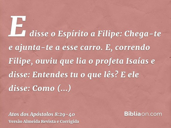 E disse o Espírito a Filipe: Chega-te e ajunta-te a esse carro.E, correndo Filipe, ouviu que lia o profeta Isaías e disse: Entendes tu o que lês?E ele disse: Co