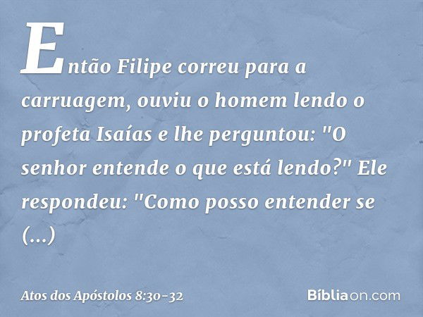 Então Filipe correu para a carruagem, ouviu o homem lendo o profeta Isaías e lhe perguntou: "O senhor entende o que está lendo?" Ele respondeu: "Como posso ente