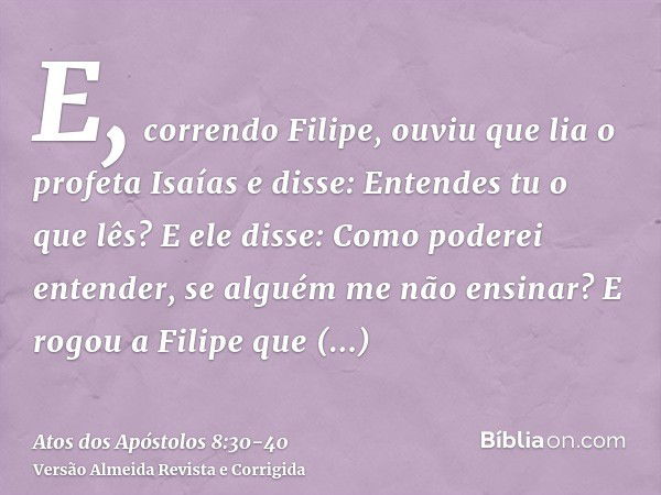 E, correndo Filipe, ouviu que lia o profeta Isaías e disse: Entendes tu o que lês?E ele disse: Como poderei entender, se alguém me não ensinar? E rogou a Filipe