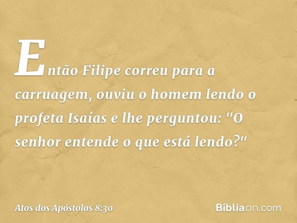 Então Filipe correu para a carruagem, ouviu o homem lendo o profeta Isaías e lhe perguntou: "O senhor entende o que está lendo?" -- Atos dos Apóstolos 8:30