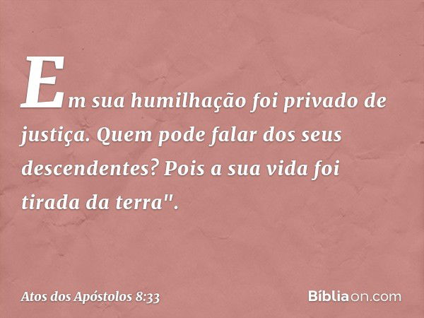 Em sua humilhação
foi privado de justiça.
Quem pode falar
dos seus descendentes?
Pois a sua vida foi tirada
da terra". -- Atos dos Apóstolos 8:33