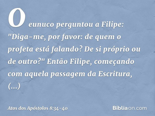 O eunuco perguntou a Filipe: "Diga-me, por favor: de quem o profeta está falando? De si próprio ou de outro?" Então Filipe, começando com aquela passagem da Esc