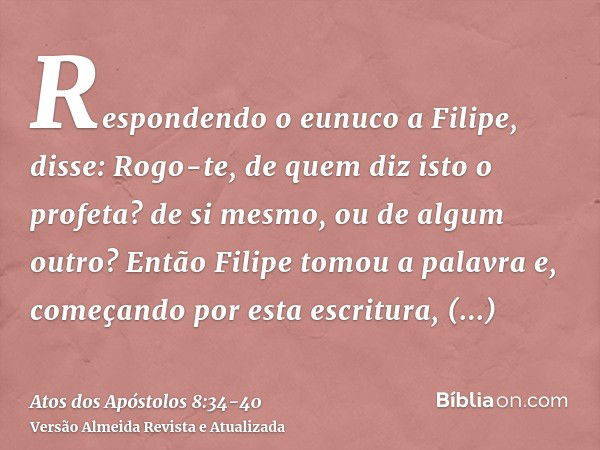 Respondendo o eunuco a Filipe, disse: Rogo-te, de quem diz isto o profeta? de si mesmo, ou de algum outro?Então Filipe tomou a palavra e, começando por esta esc