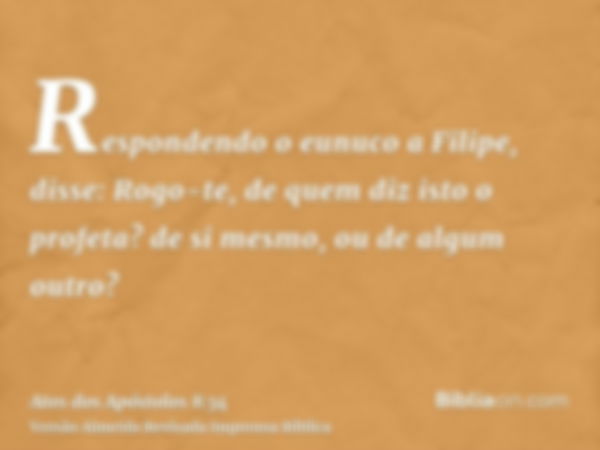 Respondendo o eunuco a Filipe, disse: Rogo-te, de quem diz isto o profeta? de si mesmo, ou de algum outro?