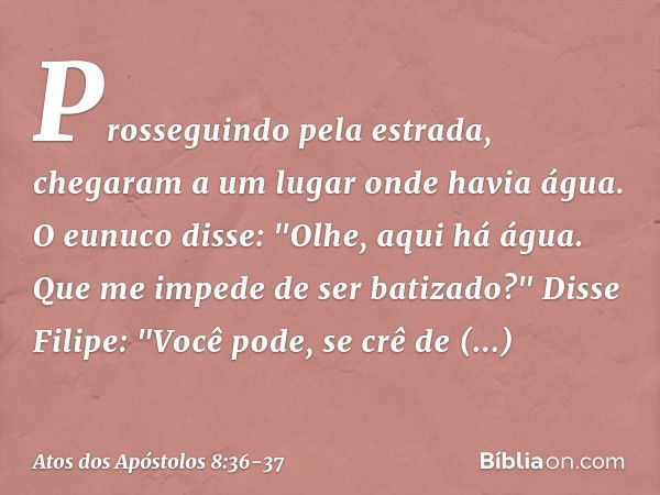 Prosseguindo pela estrada, chegaram a um lugar onde havia água. O eunuco disse: "Olhe, aqui há água. Que me impede de ser batizado?" Disse Filipe: "Você pode, s