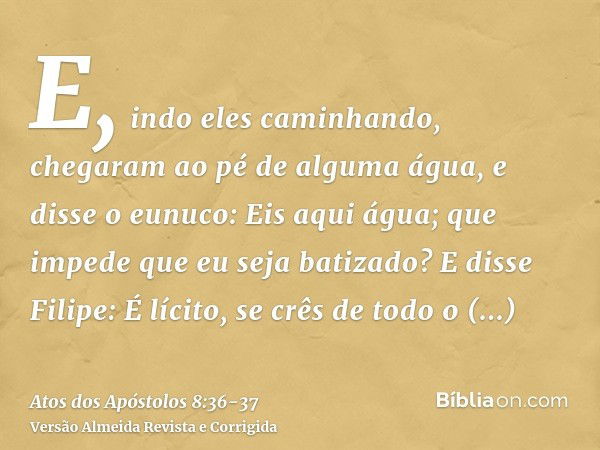 E, indo eles caminhando, chegaram ao pé de alguma água, e disse o eunuco: Eis aqui água; que impede que eu seja batizado?E disse Filipe: É lícito, se crês de to