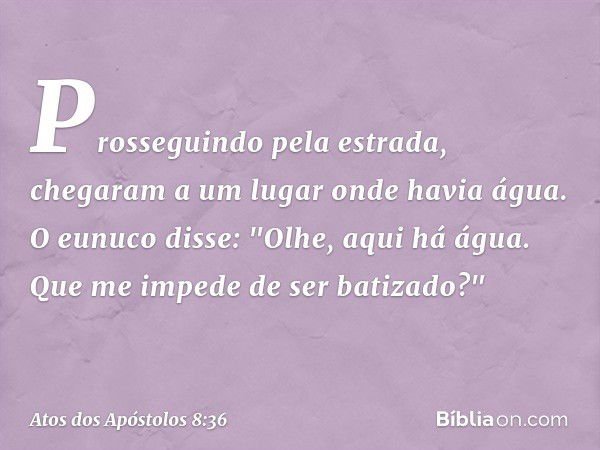 Prosseguindo pela estrada, chegaram a um lugar onde havia água. O eunuco disse: "Olhe, aqui há água. Que me impede de ser batizado?" -- Atos dos Apóstolos 8:36