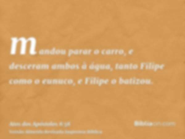 mandou parar o carro, e desceram ambos à água, tanto Filipe como o eunuco, e Filipe o batizou.