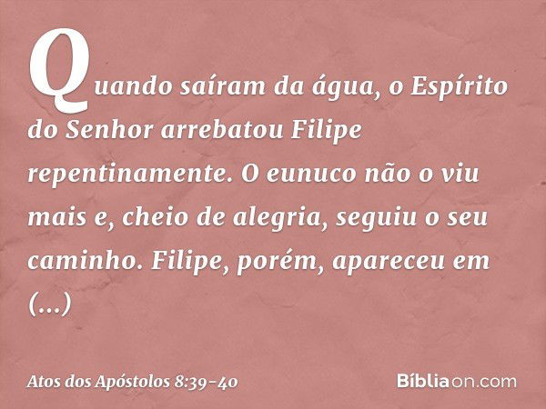 Quando saíram da água, o Espírito do Senhor arrebatou Filipe repentinamente. O eunuco não o viu mais e, cheio de alegria, seguiu o seu caminho. Filipe, porém, a