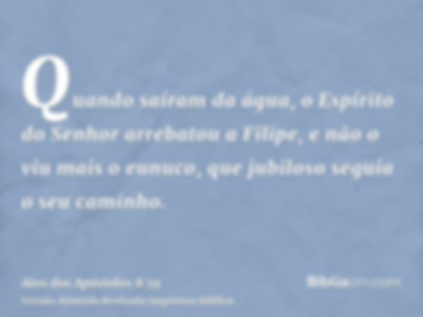 Quando saíram da água, o Espírito do Senhor arrebatou a Filipe, e não o viu mais o eunuco, que jubiloso seguia o seu caminho.