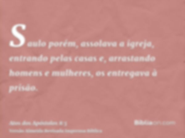 Saulo porém, assolava a igreja, entrando pelas casas e, arrastando homens e mulheres, os entregava à prisão.