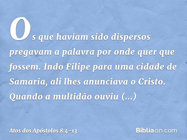 Os que haviam sido dispersos pregavam a palavra por onde quer que fossem. Indo Filipe para uma cidade de Samaria, ali lhes anunciava o Cristo. Quando a multidão