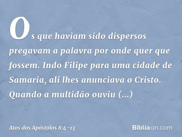 Os que haviam sido dispersos pregavam a palavra por onde quer que fossem. Indo Filipe para uma cidade de Samaria, ali lhes anunciava o Cristo. Quando a multidão