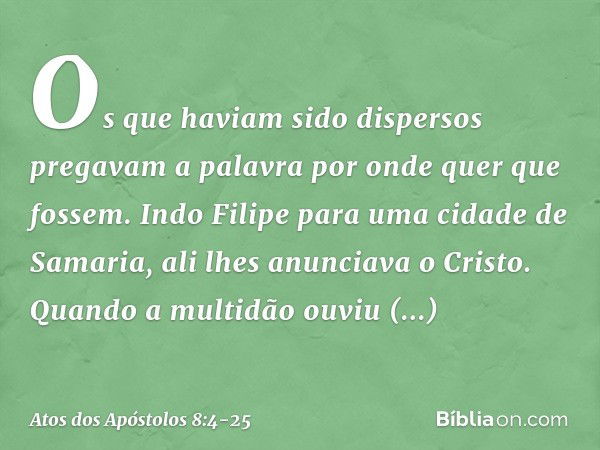 Os que haviam sido dispersos pregavam a palavra por onde quer que fossem. Indo Filipe para uma cidade de Samaria, ali lhes anunciava o Cristo. Quando a multidão