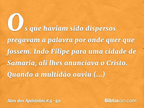 Os que haviam sido dispersos pregavam a palavra por onde quer que fossem. Indo Filipe para uma cidade de Samaria, ali lhes anunciava o Cristo. Quando a multidão