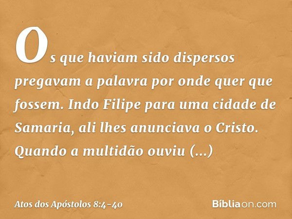 Os que haviam sido dispersos pregavam a palavra por onde quer que fossem. Indo Filipe para uma cidade de Samaria, ali lhes anunciava o Cristo. Quando a multidão