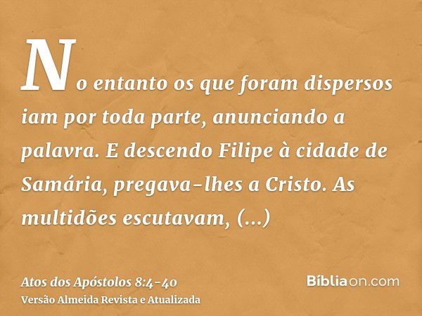 No entanto os que foram dispersos iam por toda parte, anunciando a palavra.E descendo Filipe à cidade de Samária, pregava-lhes a Cristo.As multidões escutavam, 