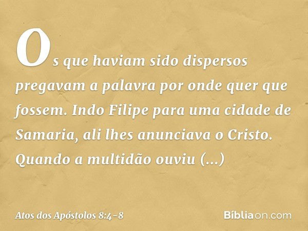 Os que haviam sido dispersos pregavam a palavra por onde quer que fossem. Indo Filipe para uma cidade de Samaria, ali lhes anunciava o Cristo. Quando a multidão