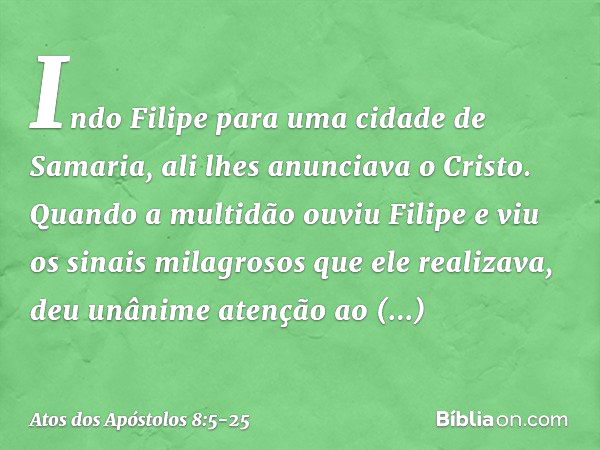 Indo Filipe para uma cidade de Samaria, ali lhes anunciava o Cristo. Quando a multidão ouviu Filipe e viu os sinais milagrosos que ele realizava, deu unânime at