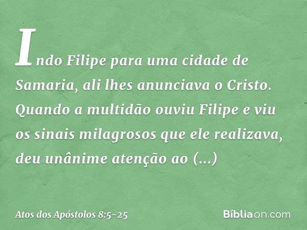 Indo Filipe para uma cidade de Samaria, ali lhes anunciava o Cristo. Quando a multidão ouviu Filipe e viu os sinais milagrosos que ele realizava, deu unânime at