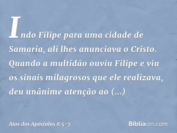 Indo Filipe para uma cidade de Samaria, ali lhes anunciava o Cristo. Quando a multidão ouviu Filipe e viu os sinais milagrosos que ele realizava, deu unânime at