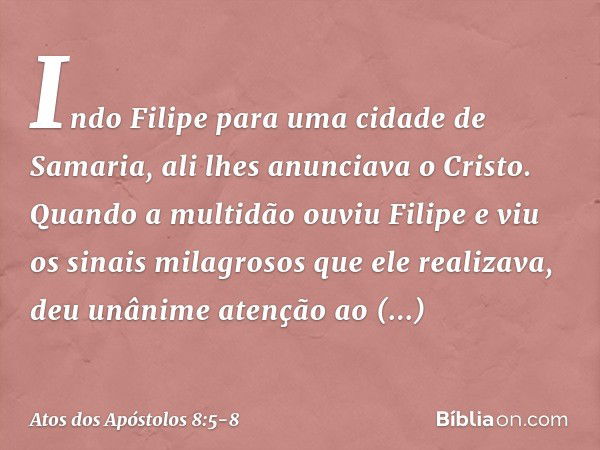 Indo Filipe para uma cidade de Samaria, ali lhes anunciava o Cristo. Quando a multidão ouviu Filipe e viu os sinais milagrosos que ele realizava, deu unânime at