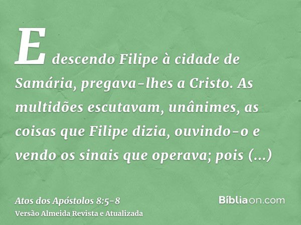 E descendo Filipe à cidade de Samária, pregava-lhes a Cristo.As multidões escutavam, unânimes, as coisas que Filipe dizia, ouvindo-o e vendo os sinais que opera