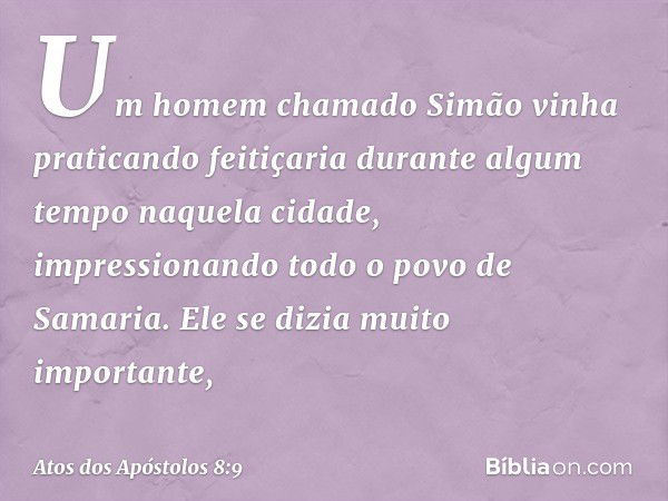 Um homem chamado Simão vinha praticando feitiçaria durante algum tempo naquela cidade, impressionando todo o povo de Samaria. Ele se dizia muito importante, -- 