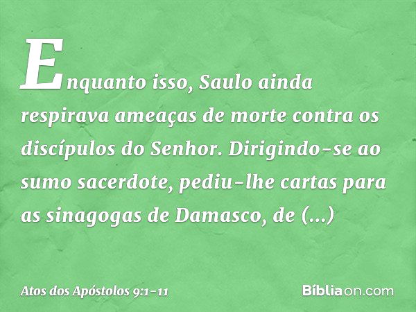 Enquanto isso, Saulo ainda respirava ameaças de morte contra os discípulos do Senhor. Dirigindo-se ao sumo sacerdote, pediu-lhe cartas para as sinagogas de Dama