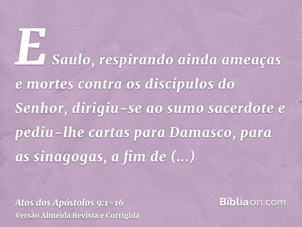 E Saulo, respirando ainda ameaças e mortes contra os discípulos do Senhor, dirigiu-se ao sumo sacerdotee pediu-lhe cartas para Damasco, para as sinagogas, a fim