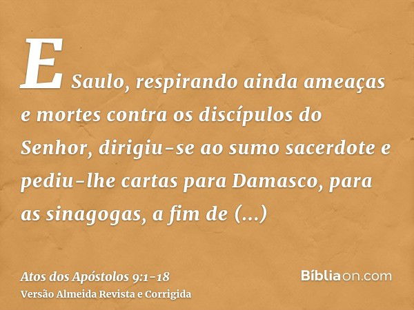 E Saulo, respirando ainda ameaças e mortes contra os discípulos do Senhor, dirigiu-se ao sumo sacerdotee pediu-lhe cartas para Damasco, para as sinagogas, a fim