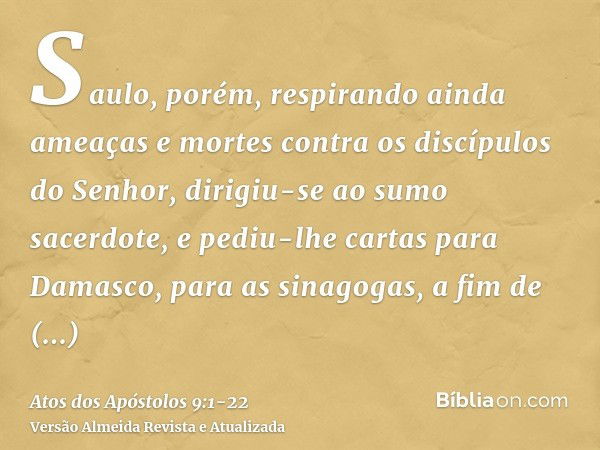 Saulo, porém, respirando ainda ameaças e mortes contra os discípulos do Senhor, dirigiu-se ao sumo sacerdote,e pediu-lhe cartas para Damasco, para as sinagogas,