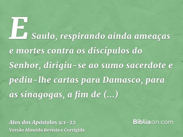 E Saulo, respirando ainda ameaças e mortes contra os discípulos do Senhor, dirigiu-se ao sumo sacerdotee pediu-lhe cartas para Damasco, para as sinagogas, a fim