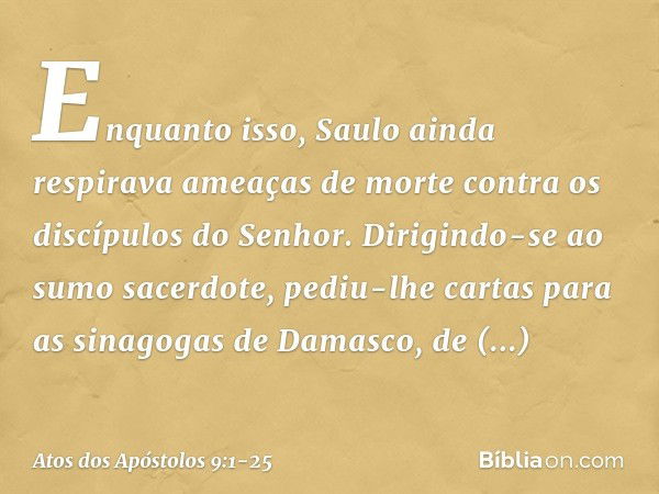 Enquanto isso, Saulo ainda respirava ameaças de morte contra os discípulos do Senhor. Dirigindo-se ao sumo sacerdote, pediu-lhe cartas para as sinagogas de Dama